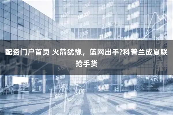 配资门户首页 火箭犹豫,篮网出手?科普兰成夏联抢手货