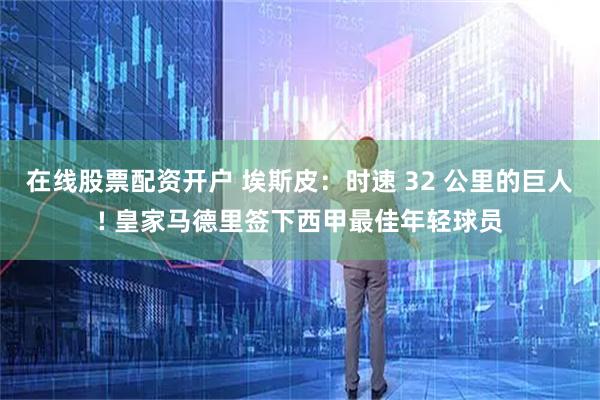 在线股票配资开户 埃斯皮：时速 32 公里的巨人! 皇家马德里签下西甲最佳年轻球员