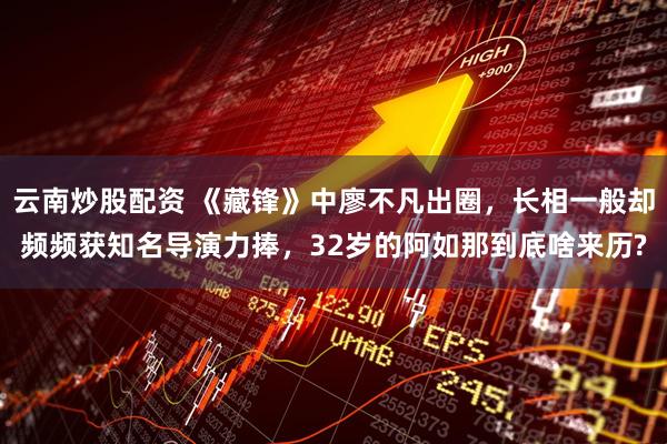 云南炒股配资 《藏锋》中廖不凡出圈，长相一般却频频获知名导演力捧，32岁的阿如那到底啥来历?
